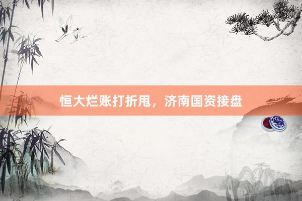 恒大烂账打折甩，济南国资接盘