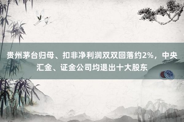 贵州茅台归母、扣非净利润双双回落约2%，中央汇金、证金公司均退出十大股东