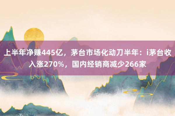 上半年净赚445亿，茅台市场化动刀半年：i茅台收入涨270%，国内经销商减少266家
