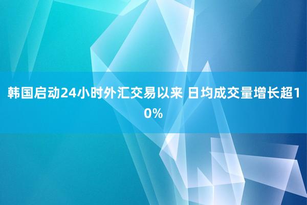 韩国启动24小时外汇交易以来 日均成交量增长超10%