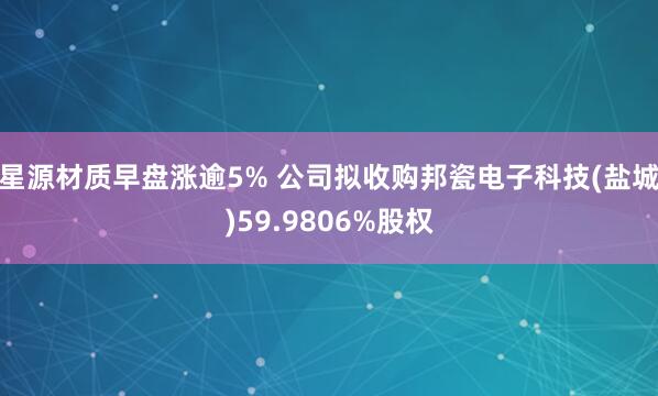 星源材质早盘涨逾5% 公司拟收购邦瓷电子科技(盐城)59.9806%股权