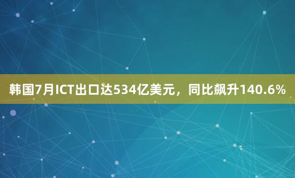 韩国7月ICT出口达534亿美元，同比飙升140.6%