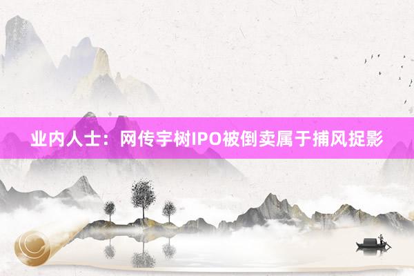 业内人士：网传宇树IPO被倒卖属于捕风捉影
