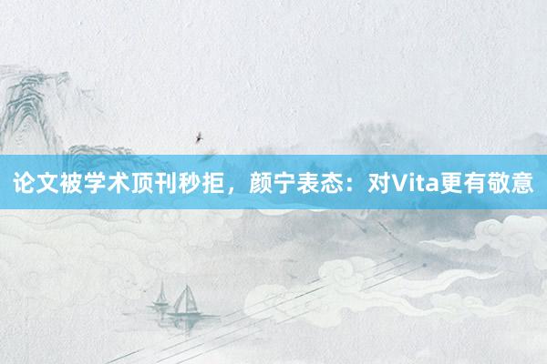 论文被学术顶刊秒拒，颜宁表态：对Vita更有敬意