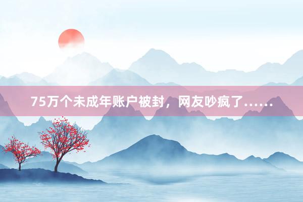 75万个未成年账户被封，网友吵疯了……