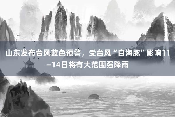 山东发布台风蓝色预警，受台风“白海豚”影响11—14日将有大范围强降雨