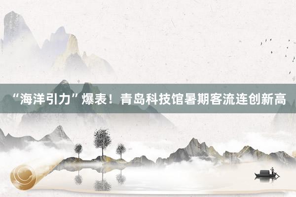 “海洋引力”爆表！青岛科技馆暑期客流连创新高