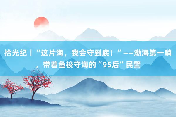 拾光纪丨“这片海，我会守到底！”——渤海第一哨，带着鱼梭守海的“95后”民警