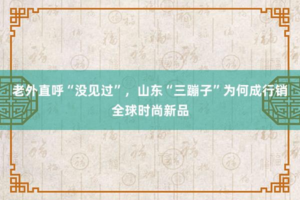 老外直呼“没见过”，山东“三蹦子”为何成行销全球时尚新品