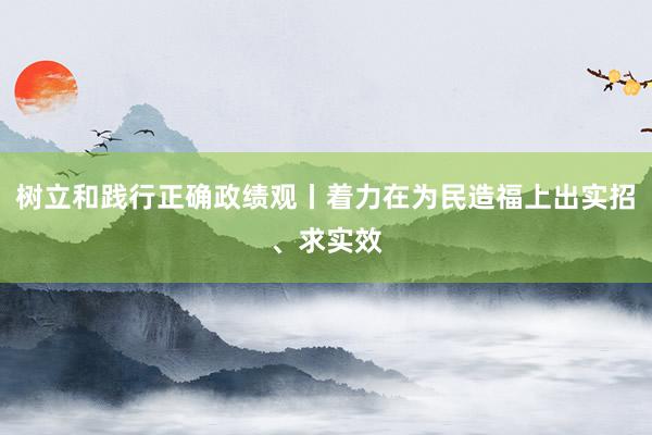 树立和践行正确政绩观丨着力在为民造福上出实招、求实效