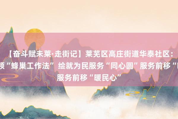 【奋斗赋未莱·走街记】莱芜区高庄街道华泰社区：党建引领“蜂巢工作法” 绘就为民服务“同心圆”服务前移“暖民心”