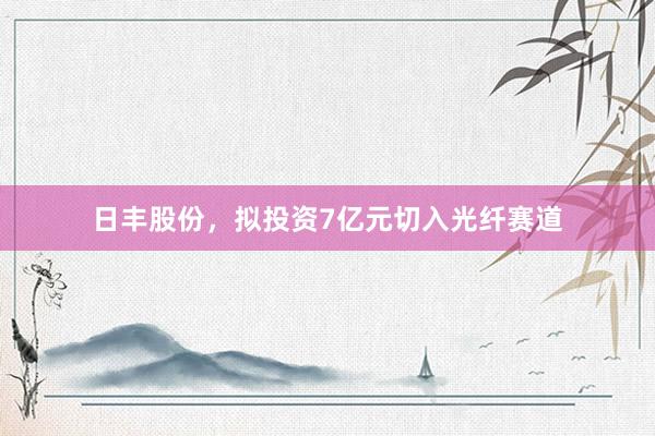 日丰股份，拟投资7亿元切入光纤赛道