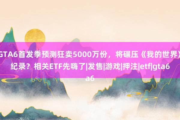 GTA6首发季预测狂卖5000万份，将碾压《我的世界》纪录？相关ETF先嗨了|发售|游戏|押注|etf|gta6