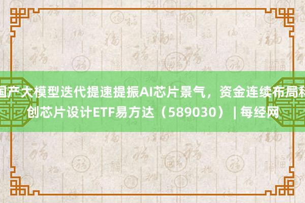 国产大模型迭代提速提振AI芯片景气，资金连续布局科创芯片设计ETF易方达（589030） | 每经网
