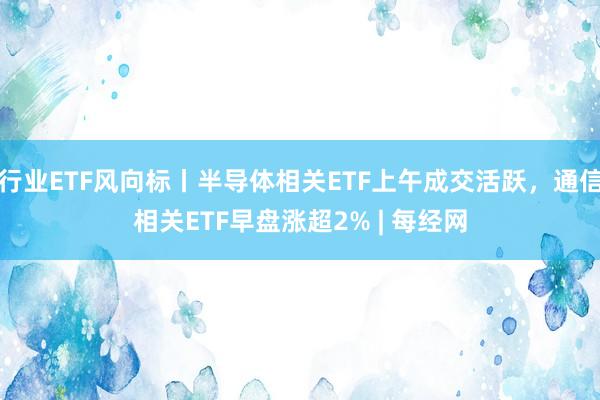 行业ETF风向标丨半导体相关ETF上午成交活跃，通信相关ETF早盘涨超2% | 每经网