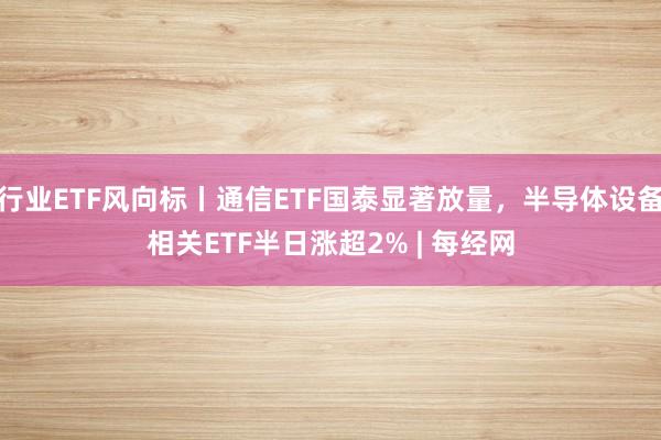 行业ETF风向标丨通信ETF国泰显著放量，半导体设备相关ETF半日涨超2% | 每经网