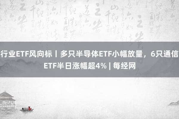 行业ETF风向标丨多只半导体ETF小幅放量，6只通信ETF半日涨幅超4% | 每经网