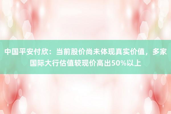 中国平安付欣：当前股价尚未体现真实价值，多家国际大行估值较现价高出50%以上