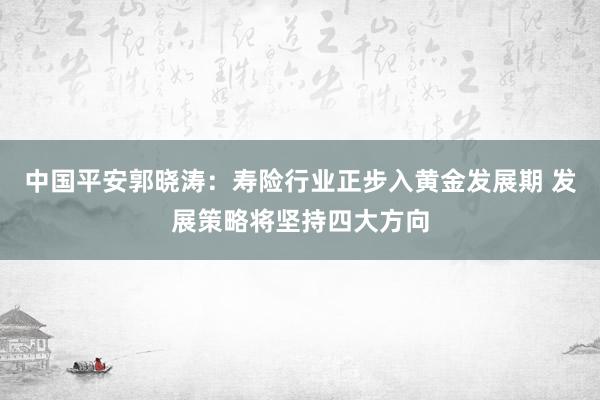 中国平安郭晓涛：寿险行业正步入黄金发展期 发展策略将坚持四大方向