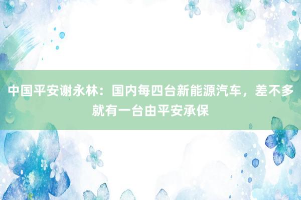 中国平安谢永林：国内每四台新能源汽车，差不多就有一台由平安承保