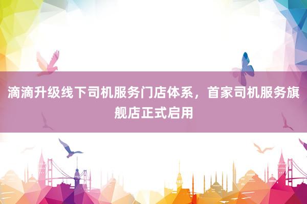 滴滴升级线下司机服务门店体系，首家司机服务旗舰店正式启用