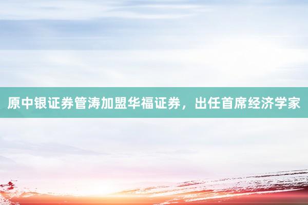 原中银证券管涛加盟华福证券，出任首席经济学家