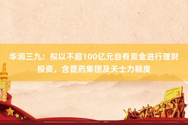 华润三九：拟以不超100亿元自有资金进行理财投资，含昆药集团及天士力额度