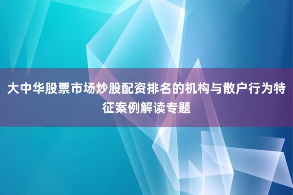大中华股票市场炒股配资排名的机构与散户行为特征案例解读专题