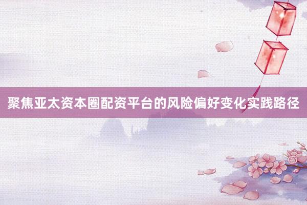 聚焦亚太资本圈配资平台的风险偏好变化实践路径
