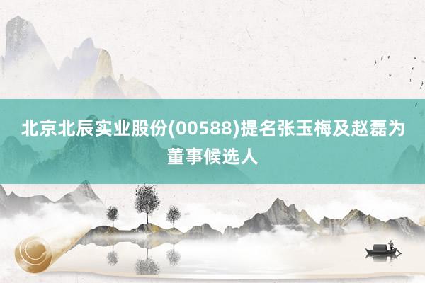 北京北辰实业股份(00588)提名张玉梅及赵磊为董事候选人