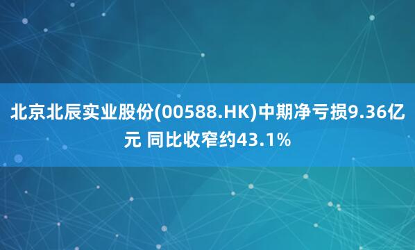 北京北辰实业股份(00588.HK)中期净亏损9.36亿元 同比收窄约43.1%