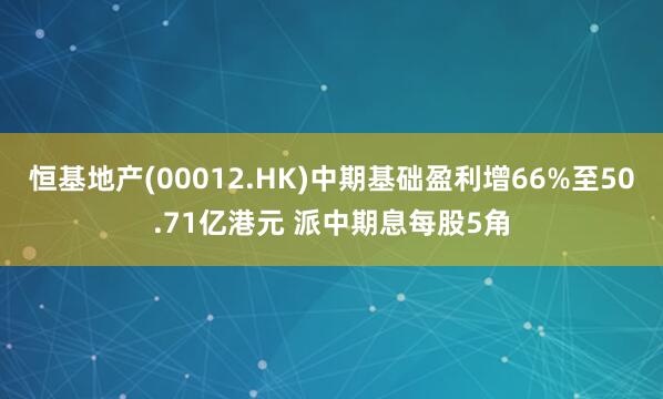 恒基地产(00012.HK)中期基础盈利增66%至50.71亿港元 派中期息每股5角