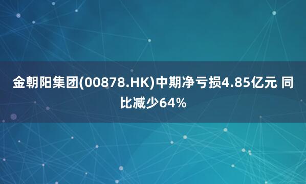 金朝阳集团(00878.HK)中期净亏损4.85亿元 同比减少64%