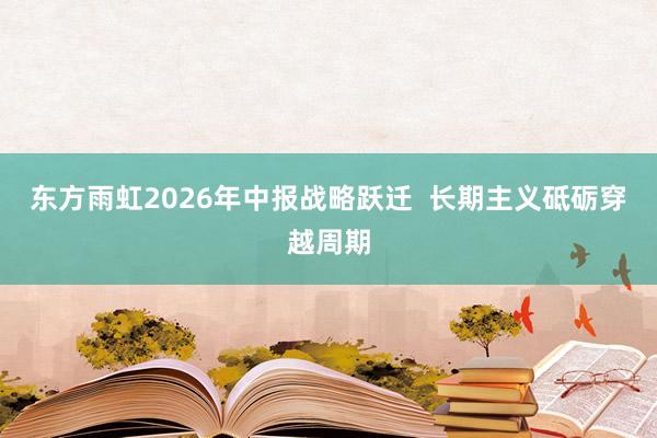 东方雨虹2026年中报战略跃迁  长期主义砥砺穿越周期