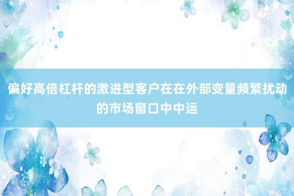 偏好高倍杠杆的激进型客户在在外部变量频繁扰动的市场窗口中中运