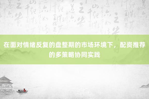 在面对情绪反复的盘整期的市场环境下，配资推荐的多策略协同实践