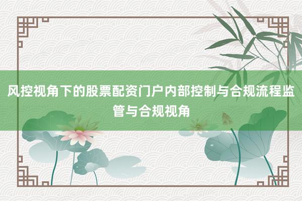 风控视角下的股票配资门户内部控制与合规流程监管与合规视角
