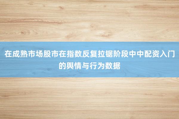 在成熟市场股市在指数反复拉锯阶段中中配资入门的舆情与行为数据