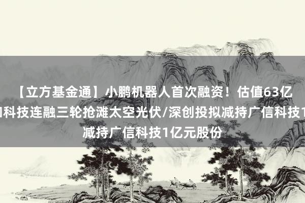 【立方基金通】小鹏机器人首次融资!估值63亿美元/炎和科技连融三轮抢滩太空光伏/深创投拟减持广信科技1亿元股份