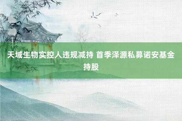 天域生物实控人违规减持 首季泽源私募诺安基金持股