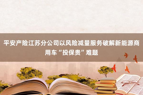 平安产险江苏分公司以风险减量服务破解新能源商用车“投保贵”难题