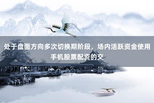 处于盘面方向多次切换期阶段，场内活跃资金使用手机股票配资的交