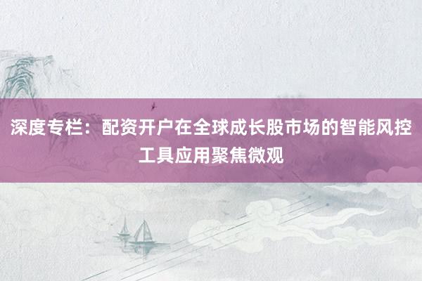 深度专栏：配资开户在全球成长股市场的智能风控工具应用聚焦微观