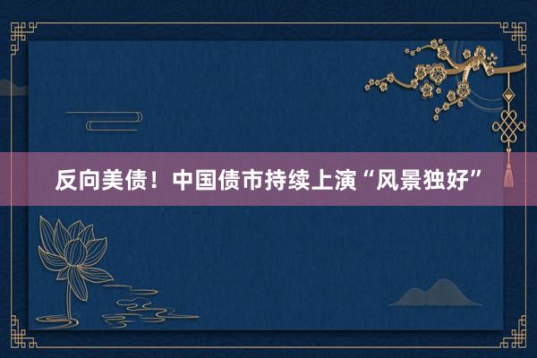 反向美债！中国债市持续上演“风景独好”