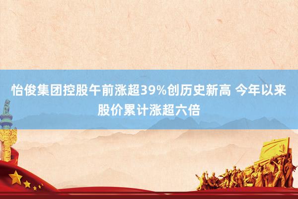 怡俊集团控股午前涨超39%创历史新高 今年以来股价累计涨超六倍