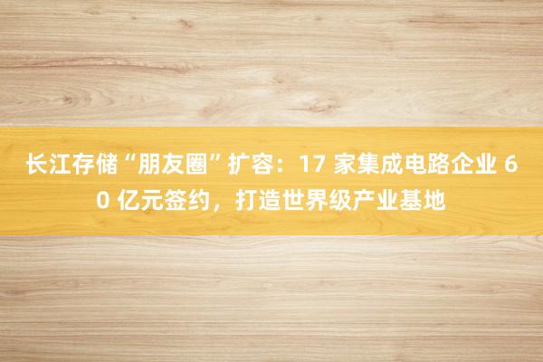 长江存储“朋友圈”扩容：17 家集成电路企业 60 亿元签约，打造世界级产业基地
