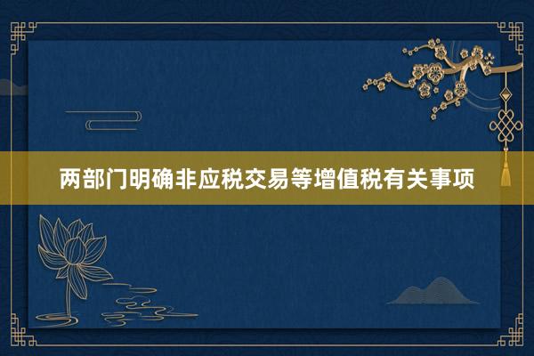 两部门明确非应税交易等增值税有关事项