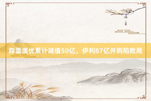踩雷澳优累计减值50亿,伊利87亿并购陷败局