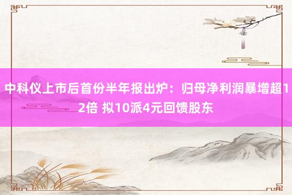 中科仪上市后首份半年报出炉：归母净利润暴增超12倍 拟10派4元回馈股东