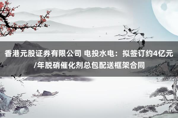 香港元股证券有限公司 电投水电：拟签订约4亿元/年脱硝催化剂总包配送框架合同